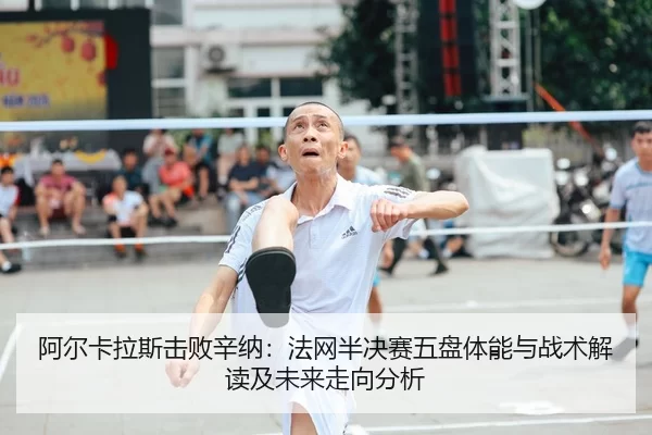 阿尔卡拉斯击败辛纳：法网半决赛五盘体能与战术解读及未来走向分析