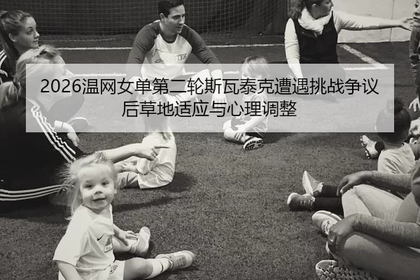 2026温网女单第二轮斯瓦泰克遭遇挑战争议后草地适应与心理调整